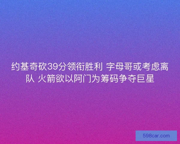 约基奇砍39分领衔胜利 字母哥或考虑离队 火箭欲以阿门为筹码争夺巨星