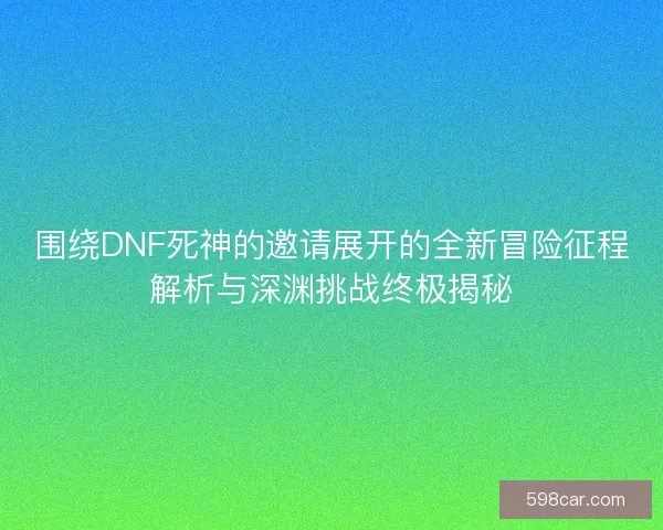 围绕DNF死神的邀请展开的全新冒险征程解析与深渊挑战终极揭秘