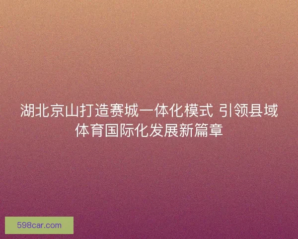 湖北京山打造赛城一体化模式 引领县域体育国际化发展新篇章